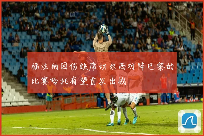 福法纳因伤缺席切尔西对阵巴黎的比赛哈托有望首发出战