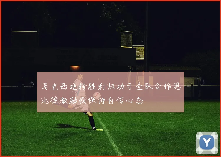 马克西逆转胜利归功于全队合作恩比德激励我保持自信心态