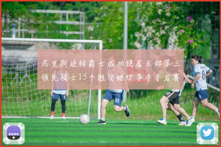 尼克斯逆转爵士成功稳居东部第三领先骑士15个胜场继续争夺季后赛优势