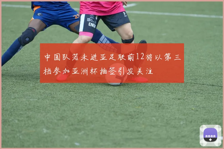 中国队若未进亚足联前12将以第三档参加亚洲杯抽签引发关注