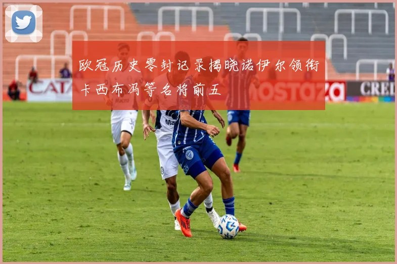 欧冠历史零封记录揭晓诺伊尔领衔卡西布冯等名将前五
