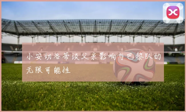 小安切洛蒂谈父亲影响与巴黎队的无限可能性
