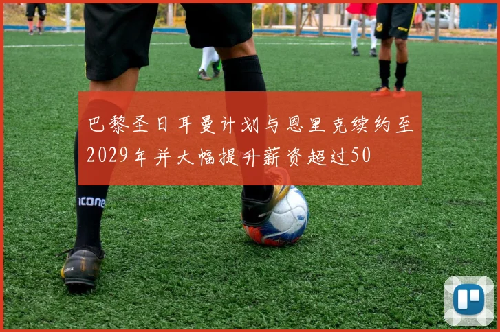 巴黎圣日耳曼计划与恩里克续约至2029年并大幅提升薪资超过50
