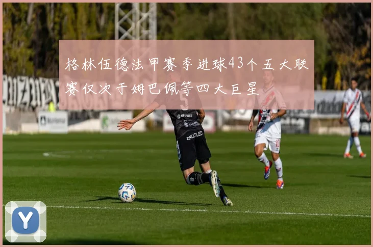 格林伍德法甲赛季进球43个五大联赛仅次于姆巴佩等四大巨星