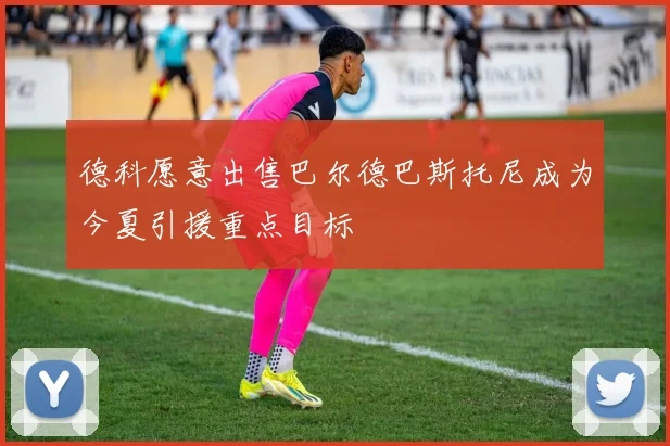 德科愿意出售巴尔德巴斯托尼成为今夏引援重点目标