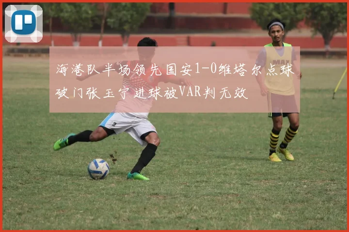 海港队半场领先国安1-0维塔尔点球破门张玉宁进球被VAR判无效