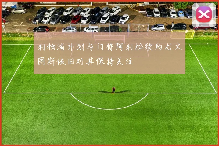 利物浦计划与门将阿利松续约尤文图斯依旧对其保持关注