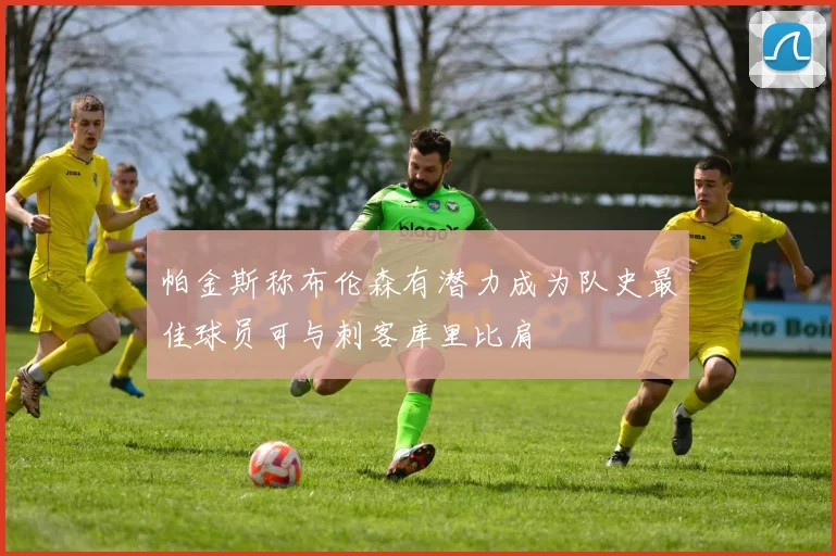 帕金斯称布伦森有潜力成为队史最佳球员可与刺客库里比肩