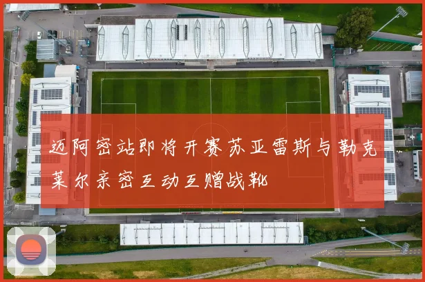 迈阿密站即将开赛苏亚雷斯与勒克莱尔亲密互动互赠战靴