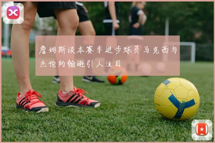 詹姆斯谈本赛季进步球员马克西与杰伦约翰逊引人注目